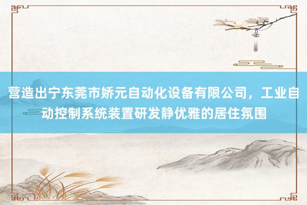 营造出宁东莞市娇元自动化设备有限公司，工业自动控制系统装置研发静优雅的居住氛围